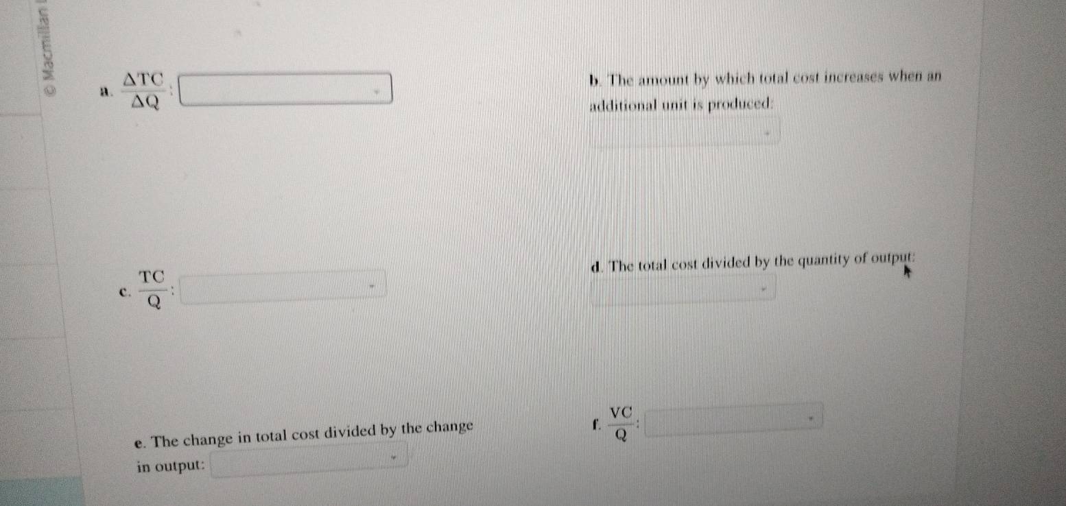  △ TC/△ Q :□ b. The amount by which total cost increases when an 
additional unit is produced: 
d. The total cost divided by the quantity of output: 
c.  TC/Q : □ □ -
e. The change in total cost divided by the change 
f.  VC/Q :□
in output: