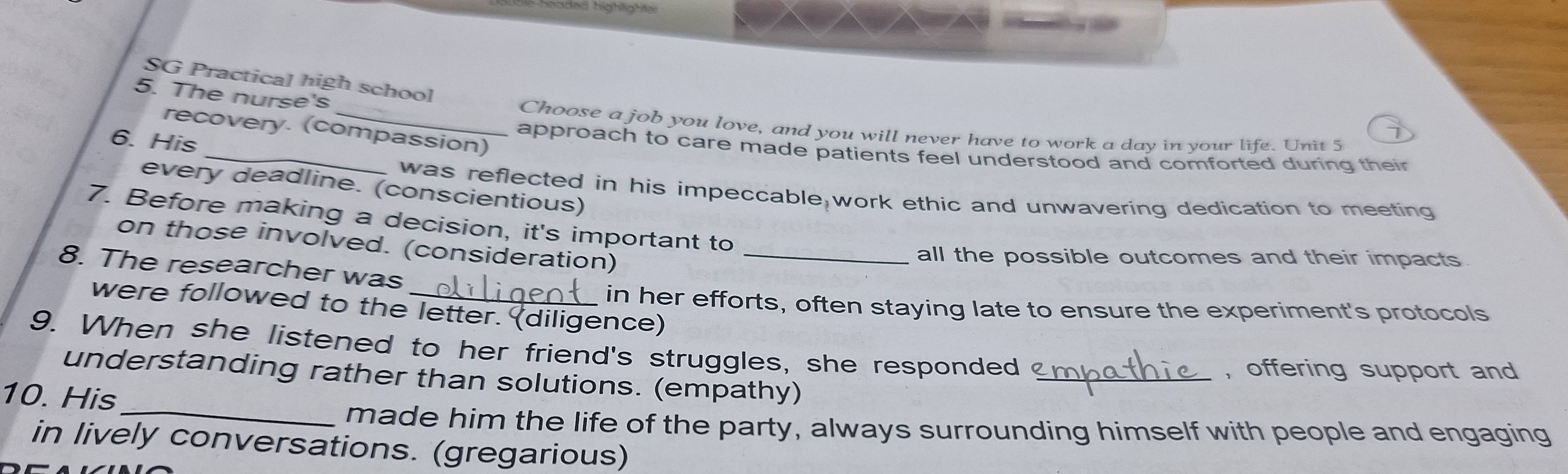 häded highlahte 
SG Practical high school 
5. The nurse's _Choose a job you love, and you will never have to work a day in your life. Unit 5 
recovery. (compassion) 
6. His 
_approach to care made patients feel understood and comforted during their 
every deadline. (conscientious) 
was reflected in his impeccable work ethic and unwavering dedication to meeting 
7. Before making a decision, it's important to 
on those involved. (consideration)_ 
all the possible outcomes and their impacts 
8. The researcher was 
in her efforts, often staying late to ensure the experiment's protocols 
were followed to the letter. (diligence) 
9. When she listened to her friend's struggles, she responded ?_ 
, offering support and 
understanding rather than solutions. (empathy) 
10. His 
_made him the life of the party, always surrounding himself with people and engaging 
in lively conversations. (gregarious)