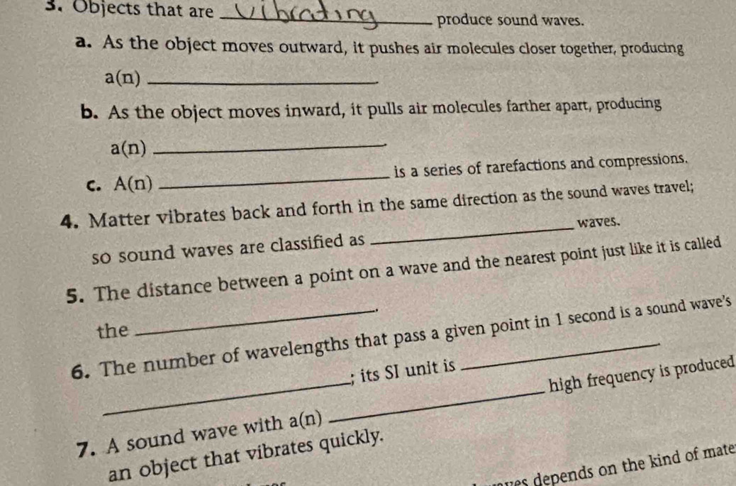 Objects that are 
_ 
produce sound waves. 
a. As the object moves outward, it pushes air molecules closer together, producing 
_ a(n)
b. As the object moves inward, it pulls air molecules farther apart, producing
a(n) _ 
C. A(n) _is a series of rarefactions and compressions. 
4. Matter vibrates back and forth in the same direction as the sound waves travel; 
_waves. 
so sound waves are classified as 
5. The distance between a point on a wave and the nearest point just like it is called 
. 
the 
6. The number of wavelengths that pass a given point in 1 second is a sound wave's 
; its SI unit is 
7. A sound wave with a(n) _high frequency is produced 
an object that vibrates quickly. 
ues depends on the kind of mate