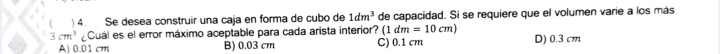 ( ) 4. Se desea construir una caja en forma de cubo de 1dm^3 de capacidad. Si se requiere que el volumen varie a los más
dm=10cm)
3cm^3 Cuál es el error máximo aceptable para cada arista interior? (1 C) 0.1 cm D) 0.3 cm
A) 0.01 cm B) 0.03 cm