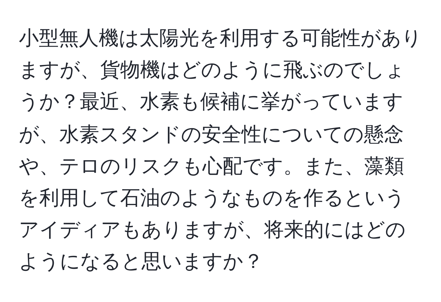 小型無人機は太陽光を利用する可能性がありますが、貨物機はどのように飛ぶのでしょうか？最近、水素も候補に挙がっていますが、水素スタンドの安全性についての懸念や、テロのリスクも心配です。また、藻類を利用して石油のようなものを作るというアイディアもありますが、将来的にはどのようになると思いますか？