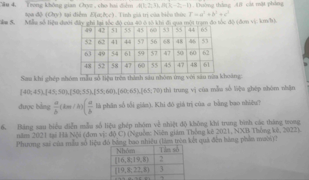 Tầu 4. Trong không gian Oxyz , cho hai điểm A(1;2;3), B(3;-2;-1). Đường thắng AB cắt mặt phăng 
tọa độ (Oxy) tại điểm E(a;b;c). Tính giá trị của biểu thức T=a^2+b^2+c^2
Sâu 5. Mẫu số liệu đưới đây ghi lại tốc độ của 40 ô tô khi đi qua một trạm đo tốc độ (đơn vị: km/h). 
Sau khi ghép nhóm mẫu số liệu trên thành sáu nhóm ứng với sáu nửa koảng:
[40;45), [45;50), [50;55), [55;60), [60;65), [65;70) thì trung vị của mẫu số liệu ghép nhóm nhận 
được bằng  a/b (km/h)( a/b  là phân số tối giản). Khi đó giá trị của a bằng bao nhiêu? 
6. Bảng sau biểu diễn mẫu số liệu ghép nhóm về nhiệt độ không khí trung bình các tháng trong 
năm 2021 tại Hà Nội (đơn vị: độ C) (Nguồn: Niên giám Thống kê 2021, NXB Thống kê, 2022). 
Phương sai của mẫu số liệu đó bằng bao nhiêu (làm tròn kết quả đến hàng phần mười)?