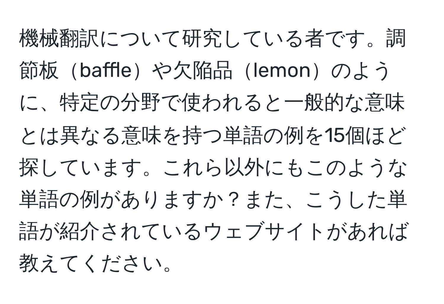 機械翻訳について研究している者です。調節板baffleや欠陥品lemonのように、特定の分野で使われると一般的な意味とは異なる意味を持つ単語の例を15個ほど探しています。これら以外にもこのような単語の例がありますか？また、こうした単語が紹介されているウェブサイトがあれば教えてください。