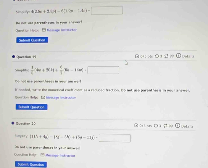 Simplify: 4(2.5c+2.5p)-6(1.9p-1.4c)-□
Do not use parentheses in your answer! 
Question Help: Message instructor 
Submit Question 
Question 19 B 0/5 pts つ 3$ 99 ① Details 
Simplify:  1/5 (4w+20k)+ 6/7 (6k-14w)=□
Do not use parentheses in your answer! 
If needed, write the numerical coefficient as a reduced fraction. Do not use parenthesis in your answer. 
Question Help: [ Message instructor 
Submit Question 
Question 20 ✔ 0/5 pts ○ 3 99 Details 
Simplify: (11h+4g)-(8j-5h)+(6g-11j)=□
Do not use parentheses in your answer! 
Question Help: Message instructor 
Submit Question