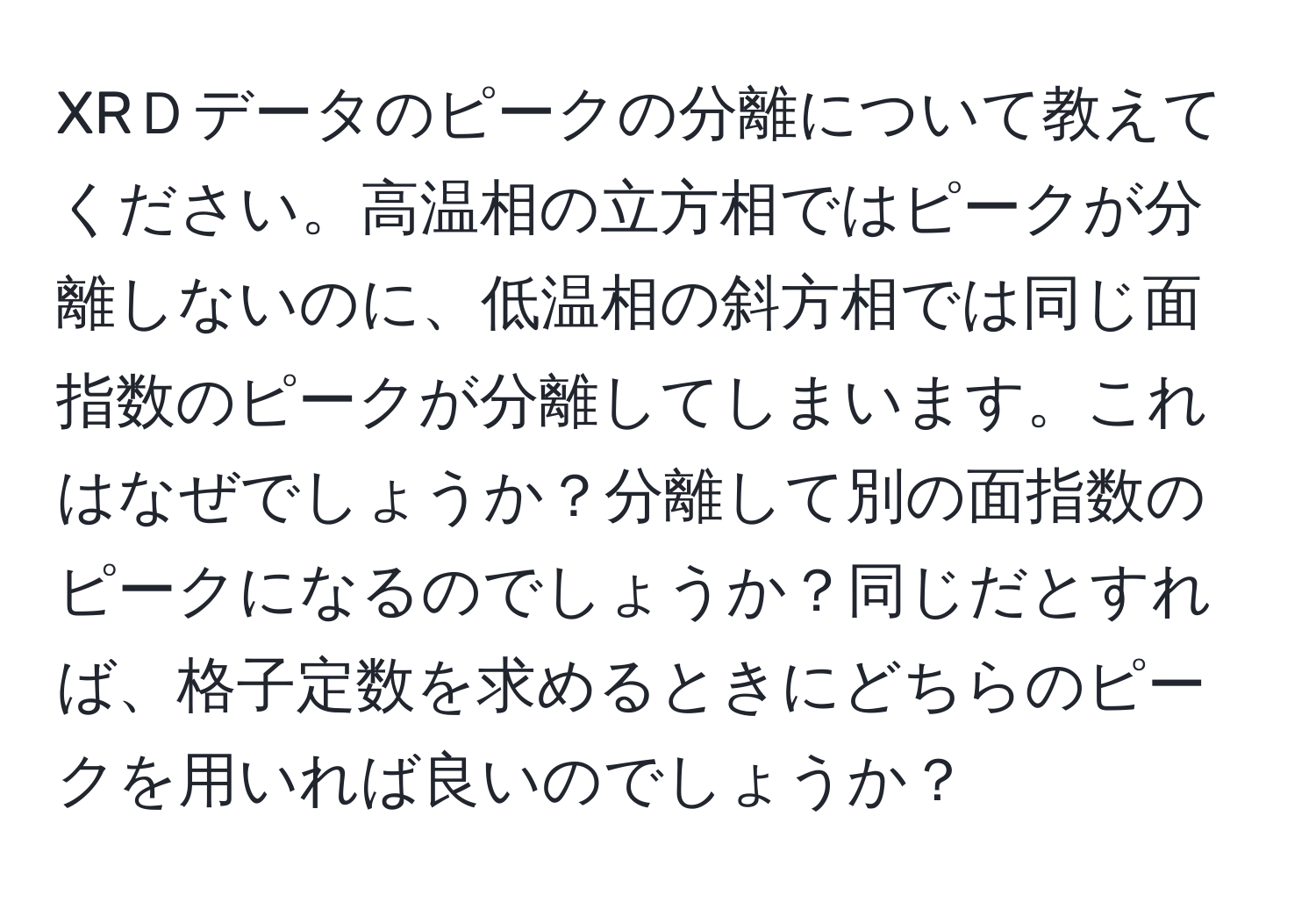 XRＤデータのピークの分離について教えてください。高温相の立方相ではピークが分離しないのに、低温相の斜方相では同じ面指数のピークが分離してしまいます。これはなぜでしょうか？分離して別の面指数のピークになるのでしょうか？同じだとすれば、格子定数を求めるときにどちらのピークを用いれば良いのでしょうか？