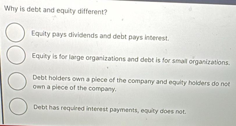 Why is debt and equity different?
Equity pays dividends and debt pays interest.
Equity is for large organizations and debt is for small organizations.
Debt holders own a piece of the company and equity holders do not
own a piece of the company.
Debt has required interest payments, equity does not.