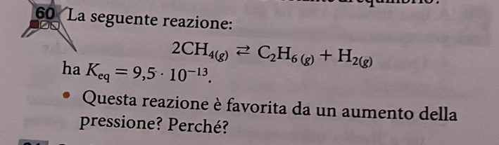 La seguente reazione:
2CH_4(g)leftharpoons C_2H_6(g)+H_2(g)
ha K_eq=9,5· 10^(-13). 
Questa reazione è favorita da un aumento della 
pressione? Perché?