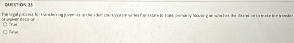 The legal process for transferring juveniles to the adult court system varies from state to state, primarily focusing on who has the discretion to make the transfer
or waiver decision.
True
False