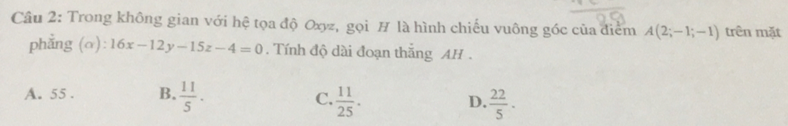 Trong không gian với hệ tọa độ Oxyz, gọi H là hình chiếu vuông góc của điểm A(2;-1;-1) trên mặt
phẳng (a): 16x-12y-15z-4=0. Tính độ dài đoạn thắng AH .
A. 55. B.  11/5 .
C.  11/25 .  22/5 . 
D.