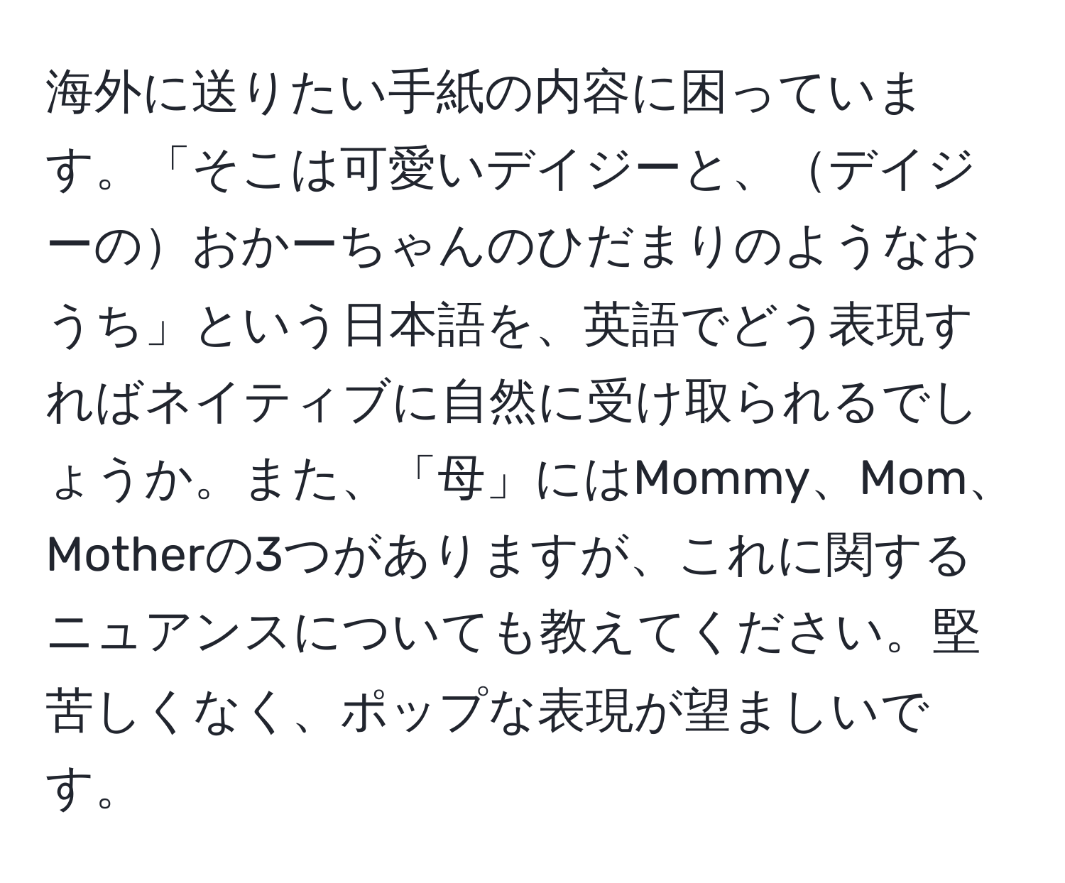 海外に送りたい手紙の内容に困っています。「そこは可愛いデイジーと、デイジーのおかーちゃんのひだまりのようなおうち」という日本語を、英語でどう表現すればネイティブに自然に受け取られるでしょうか。また、「母」にはMommy、Mom、Motherの3つがありますが、これに関するニュアンスについても教えてください。堅苦しくなく、ポップな表現が望ましいです。