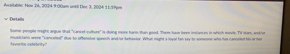 Available: Nov 26, 2024 9:00 am until Dec 3, 2024 11:59 pm 
Details 
Some people might argue that "cancel culture" is doing more harm than good. There have been instances in which movie, TV stars, and/or 
musicians were “canceled" due to offensive speech and/or behavior. What might a loyal fan say to someone who has canceled his or her 
favorite celebrity?