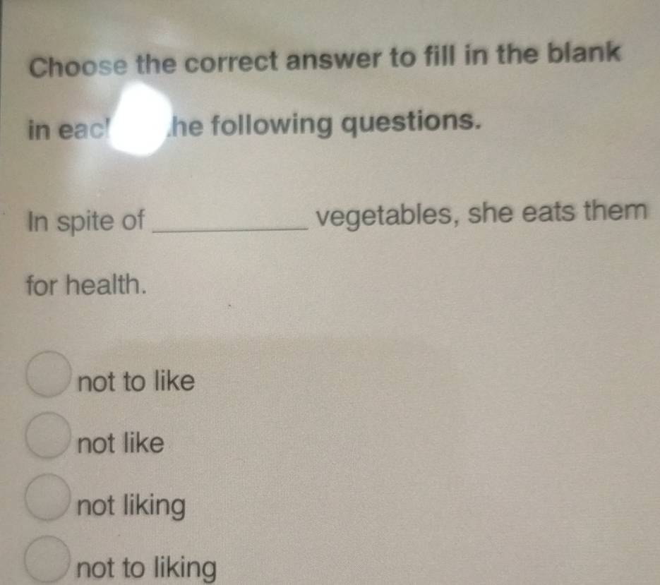 Choose the correct answer to fill in the blank
in eac! he following questions.
In spite of _vegetables, she eats them
for health.
not to like
not like
not liking
not to liking