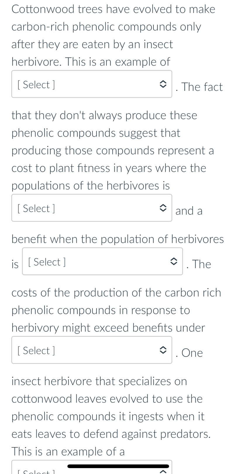 Cottonwood trees have evolved to make 
carbon-rich phenolic compounds only 
after they are eaten by an insect 
herbivore. This is an example of 
[ Select ] . The fact 
that they don't always produce these 
phenolic compounds suggest that 
producing those compounds represent a 
cost to plant fitness in years where the 
populations of the herbivores is 
[ Select ] and a 
benefit when the population of herbivores 
is [ Select ] . The 
costs of the production of the carbon rich 
phenolic compounds in response to 
herbivory might exceed benefits under 
[ Select ] . One 
insect herbivore that specializes on 
cottonwood leaves evolved to use the 
phenolic compounds it ingests when it 
eats leaves to defend against predators. 
This is an example of a