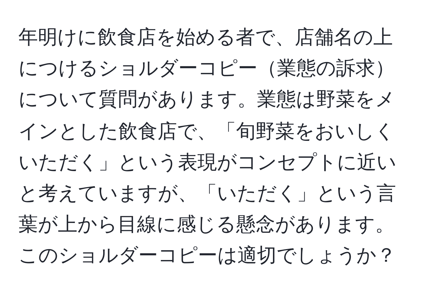 年明けに飲食店を始める者で、店舗名の上につけるショルダーコピー業態の訴求について質問があります。業態は野菜をメインとした飲食店で、「旬野菜をおいしくいただく」という表現がコンセプトに近いと考えていますが、「いただく」という言葉が上から目線に感じる懸念があります。このショルダーコピーは適切でしょうか？