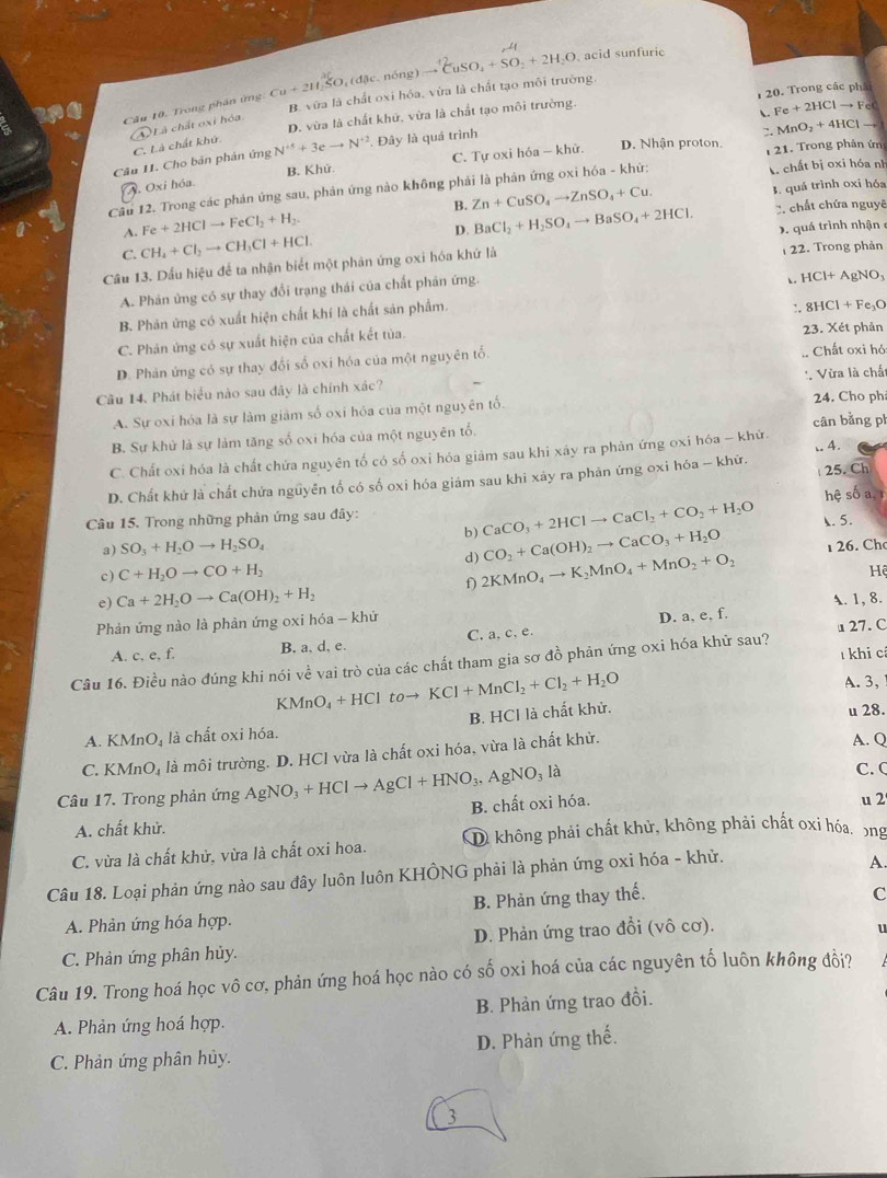 Trong phân ứng Cu+211.5O,(d0c. nóng) to^(+2)CuSO_4+SO_2+2H_2O. acid sunfuric
D. vừa là chất khứ, vừa là chất tạo môi trường.  20. Trong các phá
a
B. vữa là chất oxi hóa, vừa là chất tạo môi trường.
 Fe+2HClto Fec . MnO_2+4HClto
C. Là chất khứ. A L à chất oxi hóa
D. Nhận proton.
Câu 11. Cho bản phản ứng N^(+5)+3eto N^(+2). Đây là quá trình
Oxi hóa. B. Khử. C. Tự oxi hóa - khử.  21. Trong phản ứn
Cầu 12. Trong các phản ứng sau, phản ứng nào không phải là phản ứng oxi hóa - khử:  chất bị oxi hóa nh
A. Fe+2HClto FeCl_2+H_2. B. Zn+CuSO_4to ZnSO_4+Cu.
3. quá trình oxi hóa
D. BaCl_2+H_2SO_4to BaSO_4+2HCl. C. chất chứa nguyê
C. CH_4+Cl_2to CH_3Cl+HCl. quá trình nhận 
Câu 13. Dấu hiệu để ta nhận biết một phản ứng oxi hóa khứ là 22. Trong phản
A. Phản ứng có sự thay đổi trạng thái của chất phản ứng.
HCl+AgNO_3
B. Phản ứng có xuất hiện chất khí là chất sản phẩm.
8HCl+Fe_3O
C. Phản ứng có sự xuất hiện của chất kết tủa. :. 23. Xét phản
D. Phản ứng có sự thay đổi số oxi hóa của một nguyên tố.  Chất oxi hó
Câu 14. Phát biểu nào sau đãy là chính xác?
A. Sự oxi hóa là sự làm giâm số oxi hóa của một nguyên tố. '. Vừa là chất 24. Cho ph
B. Sự khử là sự làm tăng số oxi hóa của một nguyên tổ. cân bằng ph
C. Chất oxi hóa là chất chứa nguyên tố có số oxi hóa giảm sau khi xây ra phản ứng oxi hóa - khứ.
D. Chất khứ là chất chứa nguyên tố có số oxi hóa giám sau khi xây ra phản ứng oxi hóa - khứ. .. 4.  25. Ch
hệ số a, 1
Câu 15. Trong những phản ứng sau đây:
CaCO_3+2HClto CaCl_2+CO_2+H_2O
a) SO_3+H_2Oto H_2SO_4 b) CO_2+Ca(OH)_2to CaCO_3+H_2O . 5.
c) C+H_2Oto CO+H_2 1 26. Ch
d) 2KMnO_4to K_2MnO_4+MnO_2+O_2
f)
e) Ca+2H_2Oto Ca(OH)_2+H_2 Hệ
A. 1, 8.
Phản ứng nào là phản ứng oxi hóa - khử
A. c. e, f. B. a. d, e. C. a, c, e. D. a, e, f.  27. C
Câu 16. Điều nào đúng khi nói về vai trò của các chất tham gia sơ đồ phản ứng ở _ I :i hóa khử sau? T khi cả
KMnO_4+HCltoto KCl+MnCl_2+Cl_2+H_2O
A. 3,
B. HCl là chất khử.
A. KM n O_4 là chất oxi hóa. u 28.
C. KMnO_4 là môi trường. D. HCl vừa là chất oxi hóa, vừa là chất khử. A. Q
Câu 17. Trong phản ứng AgNO_3+HClto AgCl+HNO_3. AgNO_3 là
C. (
B. chất oxi hóa.
A. chất khử. u 2
C. vừa là chất khử, vừa là chất oxi hoa. D không phải chất khử, không phải chất oxi hóa, ông
Câu 18. Loại phản ứng nào sau đây luôn luôn KHÔNG phải là phản ứng oxi hóa - khử.
A.
B. Phản ứng thay thế.
C
A. Phản ứng hóa hợp.
C. Phản ứng phân hủy. D. Phản ứng trao đổi (vô cơ).
u
Câu 19. Trong hoá học vô cơ, phản ứng hoá học nào có số oxi hoá của các nguyên tố luôn không đổi?
A. Phản ứng hoá hợp. B. Phản ứng trao đồi.
C. Phản ứng phân hủy. D. Phản ứng thế.
3