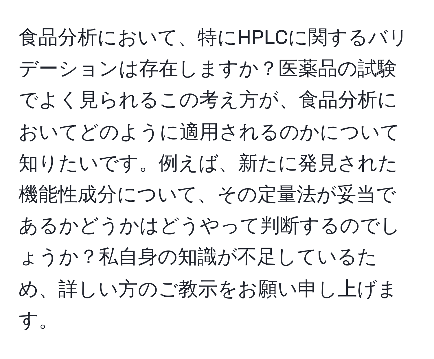 食品分析において、特にHPLCに関するバリデーションは存在しますか？医薬品の試験でよく見られるこの考え方が、食品分析においてどのように適用されるのかについて知りたいです。例えば、新たに発見された機能性成分について、その定量法が妥当であるかどうかはどうやって判断するのでしょうか？私自身の知識が不足しているため、詳しい方のご教示をお願い申し上げます。