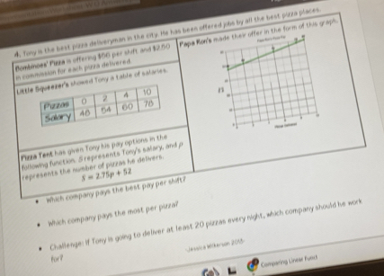 4, Tony is the best pizza deliveryman in the city. He has been offered jobs by all the best pizza places 
In commission for each purra delivered Papa Rohe form of this graph. 
Bombinoes' Plizza is offering $56 per slvft and $2.50
Litd Tony a table of salaries. 

Piza Tent has given Tony his pay options in the 
following function. S represents Tony's salary, and p
represents the number of pizzas he delivers. 
Which company pays the best pay per shift? S=2.75p+52
Which company pays the most per pizza? 
Challenge: If fony is going to deliver at least 20 pizzas every night, which company should he work 
Jessica Wilkerson 2055- 
for? 
Comparing Lineae Funct