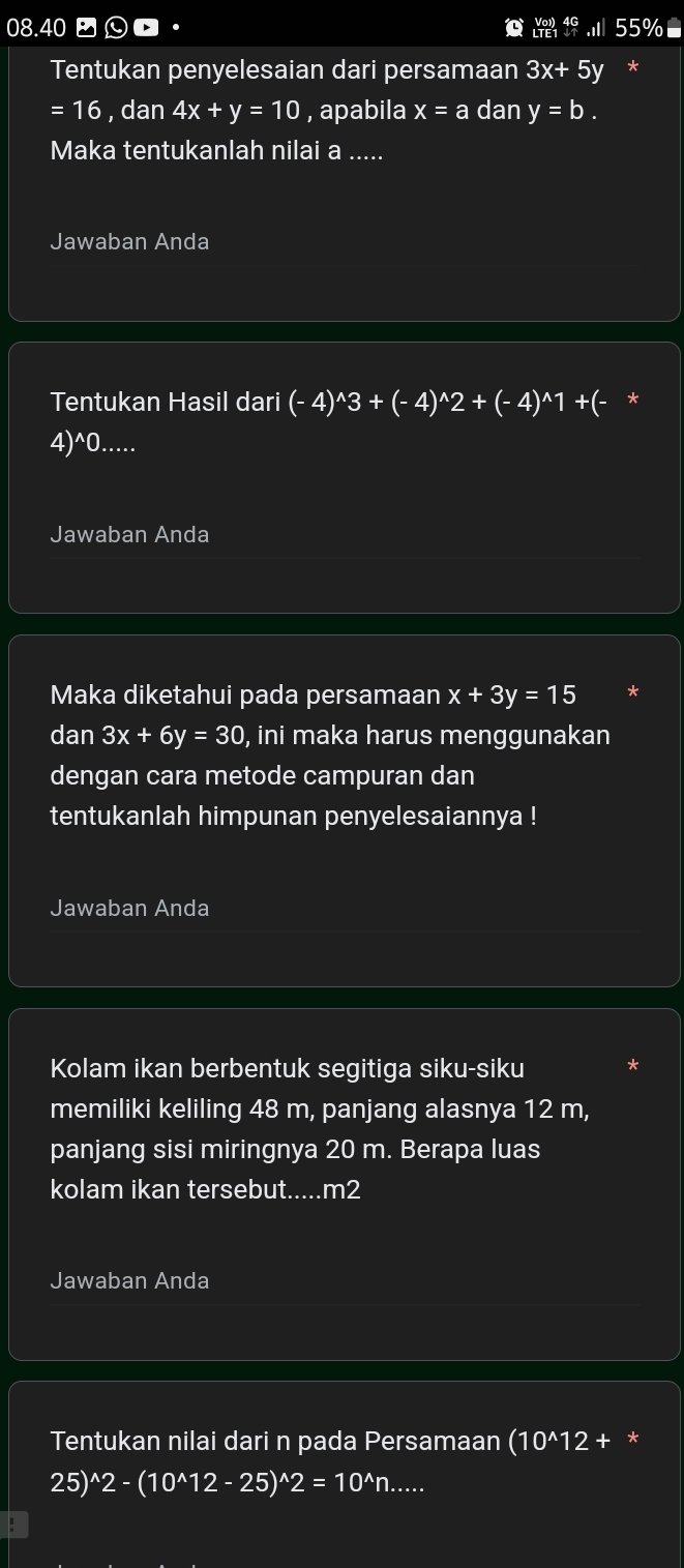 08.40 55%■ 
Tentukan penyelesaian dari persamaan 3x+ 5y *
=16 , dan 4x+y=10 , apabila x=a dan y=b. 
Maka tentukanlah nilai a..... 
Jawaban Anda 
Tentukan Hasil dari (-4)^wedge 3+(-4)^wedge 2+(-4)^wedge 1 +(- *
4)^wedge 0..... 
Jawaban Anda 
Maka diketahui pada persamaan x+3y=15
dan 3x+6y=30 , ini maka harus menggunakan 
dengan cara metode campuran dan 
tentukanlah himpunan penyelesaiannya ! 
Jawaban Anda 
Kolam ikan berbentuk segitiga siku-siku 
memiliki keliling 48 m, panjang alasnya 12 m, 
panjang sisi miringnya 20 m. Berapa luas 
kolam ikan tersebut.....m2 
Jawaban Anda 
Tentukan nilai dari n pada Persamaan (10^(wedge)12+. *
25)^wedge 2-(10^(wedge)12-25)^wedge 2=10^(wedge)n....