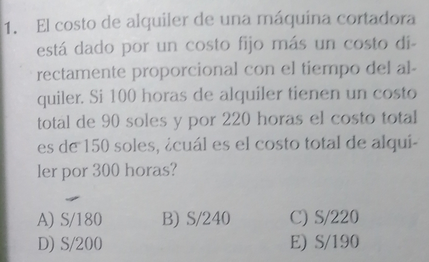 El costo de alquiler de una máquína cortadora
está dado por un costo fijo más un costo di-
rectamente proporcional con el tiempo del al-
quiler. Si 100 horas de alquiler tienen un costo
total de 90 soles y por 220 horas el costo total
es de 150 soles, ¿cuál es el costo total de alqui-
ler por 300 horas?
A) S/180 B) S/240 C) S/220
D) S/200 E) S/190