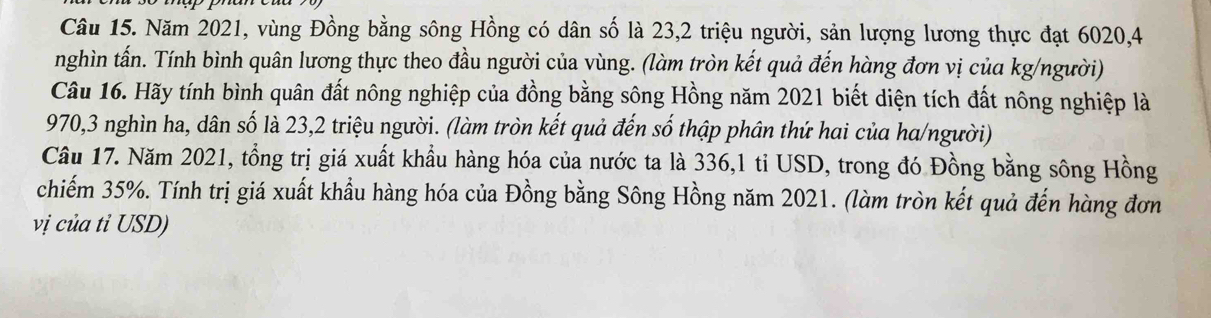 Năm 2021, vùng Đồng bằng sông Hồng có dân số là 23, 2 triệu người, sản lượng lương thực đạt 6020, 4
nghìn tấn. Tính bình quân lương thực theo đầu người của vùng. (làm tròn kết quả đến hàng đơn vị của kg/người) 
Câu 16. Hãy tính bình quân đất nông nghiệp của đồng bằng sông Hồng năm 2021 biết diện tích đất nông nghiệp là
970, 3 nghìn ha, dân số là 23, 2 triệu người. (làm tròn kết quả đến số thập phân thứ hai của ha/người) 
Câu 17. Năm 2021, tổng trị giá xuất khẩu hàng hóa của nước ta là 336, 1 tỉ USD, trong đó Đồng bằng sông Hồng 
chiếm 35%. Tính trị giá xuất khẩu hàng hóa của Đồng bằng Sông Hồng năm 2021. (làm tròn kết quả đến hàng đơn 
vị của tỉ USD)