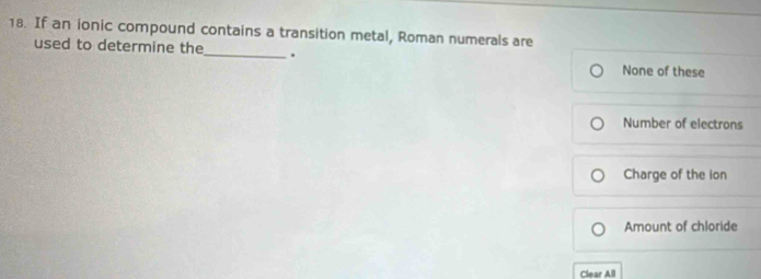 If an ionic compound contains a transition metal, Roman numerals are
used to determine the_ .
None of these
Number of electrons
Charge of the ion
Amount of chloride
Clear All