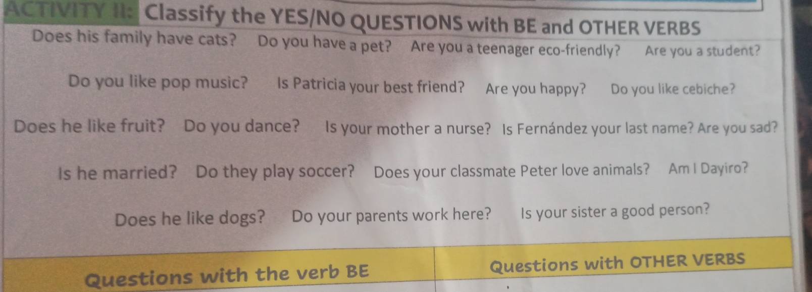 ACTIVITY II: Classify the YES/NO QUESTIONS with BE and OTHER VERBS 
Does his family have cats? Do you have a pet? Are you a teenager eco-friendly? Are you a student? 
Do you like pop music? Is Patricia your best friend? Are you happy? Do you like cebiche? 
Does he like fruit? Do you dance? Is your mother a nurse? Is Fernández your last name? Are you sad? 
Is he married? Do they play soccer? Does your classmate Peter love animals? Am I Dayiro? 
Does he like dogs? Do your parents work here? Is your sister a good person? 
Questions with the verb BE Questions with OTHER VERBS