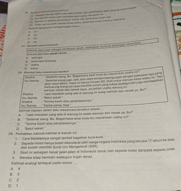 Bacaiah kalimat-kalimat berikut!
(1) Peserta laki-laki lebih suka warna hitam dan perempuan lebih senang warna merah.
(2) Ibu terlihat cantik saat memakai gaun yang meriawan itu.
(3) Rumah ini tadinya berantakan sekali, tapi sekarang sudah rapi.
(4) Tidak semua anak paridai matematika, beberapa pintar bahasa Indonesia.
Kalimat berantonim terdapat pada nomor
A. (1)
B. (2)
C. (3)
D. (4)
27. Bacalah kalimat berikut!
Akhirat dipercaya sebagai kehidupan abadi, sedangkan dunia itu kehidupan Sementara.
Sinonim dari kata abadi adalah ....
A. bahagia
B. beberapa lamanya
C. waktu
D. kekal
28. Bacalah teks wawancara berikut!
Shafira "Selamat siang, Bu. Bagaimana awal mula Ibu mendirikan usaha ini?"
Ibu Nanda : "Selamat siang juga. Jadi, dulu saya sempat kebingungan dengan pekerjaan apa yang
akan saya lakoni. Saya ini hanya Iulusan SD. Sulit untuk mencani keŋja waktu itu. Tapi
berhubung orang tua saya memiliki rumah yang cukup strategis dan juga mendapatkan
Shafira warisan resep dari nenek saya, ya jadilah usaha warung ini."
Ibu Nanda "Jadi masakan yang ada di warung ini resep warisan dari nenek ya, Bu?"
'Betul sekali."
Shafira “Terima kasih atas penjelasannya.”
Ibu Nanda : ''Sama-sama, Nak.''
Kalimat sapaan dalam teks wawancara tersebut adalah ...
A. “Jadi masakan yang ada di warung ini resep warisan dari nenek ya, Bu?”
B. “Selamat siang, Bu. Bagaimana awal mula Ibu mendirikan usaha ini?”
C. 'Terima kasih atas penjelasannya.''
D. “Betul sekali.”
29. Perhatikan kalimat-kalimat di bawah ini!
1. Cara berjalannya sangat lambat bagaikan kura-kura.
2. Sepeda motor hanya boleh dikendarai oleh warga negara Indonesia yang berusia 17 tahun ke atas
dan sudah memiliki Surat Izin Mengemudi (SIM).
3. Saat ini sebagian besar jalan-jalan di Indonesia ramai oleh sepeda motor daripada sepeda ontel.
4. Mereka tetap bermain walaupun hujan deras.
Kalimat analogi terdapat pada nomor ....
A. 4
B. 3
C. 2
D. 1