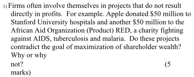 1)Firms often involve themselves in projects that do not result 
directly in profits. For example. Apple donated $50 million to 
Stanford University hospitals and another $50 million to the 
African Aid Organization (Product) RED, a charity fighting 
against AIDS, tuberculosis and malaria. Do these projects 
contradict the goal of maximization of shareholder wealth? 
Why or why 
not? (5 
marks)