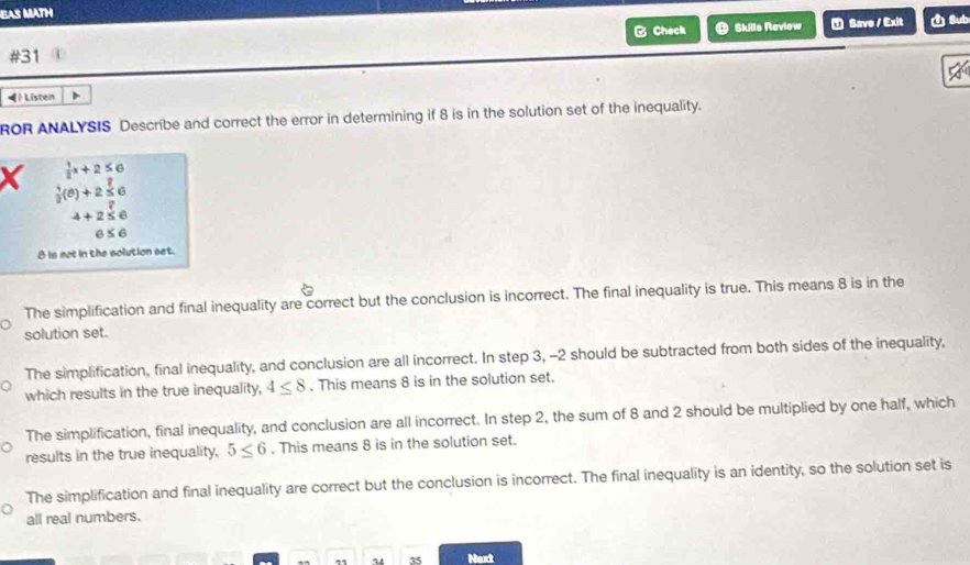 EAS MATH
B Check Skills Raview ⑦ Save / Exit 1 Sub
#31
1 Listen D
ROR ANALYSIS Describe and correct the error in determining if 8 is in the solution set of the inequality.
 1/2 x+2≤ 6
X  1/2 (θ )+2 1/2 ∈
4+2≤ 6
6≤ 6
θ is not in the solution set.
The simplification and final inequality are correct but the conclusion is incorrect. The final inequality is true. This means 8 is in the
solution set.
The simplification, final inequality, and conclusion are all incorrect. In step 3, -2 should be subtracted from both sides of the inequality,
which results in the true inequality, 4≤ 8. This means 8 is in the solution set.
The simplification, final inequality, and conclusion are all incorrect. In step 2, the sum of 8 and 2 should be multiplied by one half, which
results in the true inequality, 5≤ 6. This means 8 is in the solution set.
The simplification and final inequality are correct but the conclusion is incorrect. The final inequality is an identity, so the solution set is
all real numbers.
35 Next