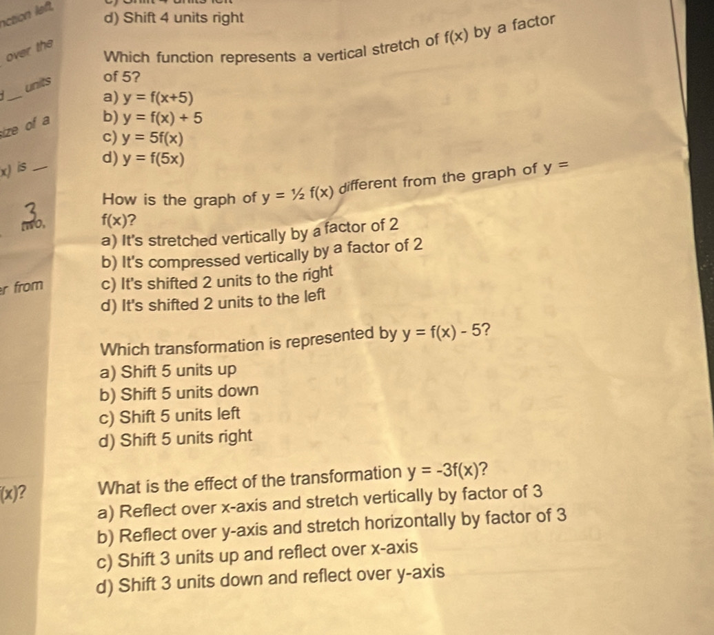 nction left,
d) Shift 4 units right
Which function represents a vertical stretch of f(x) by a factor
over the
_
units of 5?
a) y=f(x+5)
ize of a
b) y=f(x)+5
c) y=5f(x)
d) y=f(5x)
x) is _ y=
How is the graph of y=1/2f(x) different from the graph of
two, f(x) 2
a) It's stretched vertically by a factor of 2
b) It's compressed vertically by a factor of 2
r from c) It's shifted 2 units to the right
d) It's shifted 2 units to the left
Which transformation is represented by y=f(x)-5 2
a) Shift 5 units up
b) Shift 5 units down
c) Shift 5 units left
d) Shift 5 units right
(x) 2 What is the effect of the transformation y=-3f(x) ?
a) Reflect over x-axis and stretch vertically by factor of 3
b) Reflect over y-axis and stretch horizontally by factor of 3
c) Shift 3 units up and reflect over x-axis
d) Shift 3 units down and reflect over y-axis