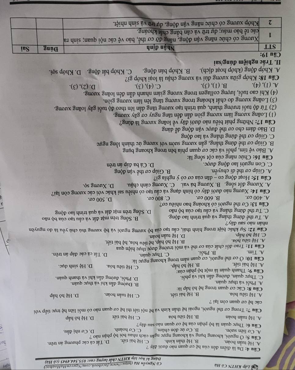 Lớp KHTN Cô Hà ngay
Cô Nguyễn Hà (https://www.facebook.com/NguyenHaHoahoc)
Đăng kí học lớp KHTN chất lượng cao: 035.544.4945 (cô Hà)
Câu 4: Da là điểm đến của hệ cơ quan nào dưới đây ?
A. Hệ tuần hoàn. B. Hệ thần kinh. C. Hệ bài tiết. D. Tất cả các phương án trên.
Câu 5: Ở người, khoang bụng và khoang ngực ngăn cách nhau bởi bộ phận nào ?
A. Cơ liên sườn. B. Cơ ức đòn chũm. C. Cơ hoành. D. Cơ nhị đầu.
Câu 6: Thực quản là bộ phận của hệ cơ quan nào sau đây?
A. Hệ tuần hoàn B. Hệ tiêu hóa C. Hệ bài tiết D. Hệ hô hấp
Câu 7: Trong cơ thể người, ngoài hệ thần kinh và hệ nội tiết thì hệ cơ quan nào có mối liên hệ trực tiếp với
các hệ cơ quan còn lại ?
A. Hệ tiêu hóa. B. Hệ bài tiết. C. Hệ tuần hoàn. D. Hệ hô hấp
* Câu 8: Các cơ quan trong hệ hô hấp là: B. Đường dẫn khí và thực quản.
A. Phổi và thực quản.
C. Thực quản, đường dẫn khí và phổi. D. Phổi, đường dẫn khí và thanh quản.
Câu 9: Thanh quản là một bộ phận của: C. Hệ tiêu hóa.
A. Hệ bài tiết. B. Hệ hồ hấp. D. Hệ sinh dục.
Câu 10: Ở cơ thể người, cơ quan nằm trong khoang ngực là:
A. Tim. B. Phổi. C. Thực quản. D. Tất cả các đáp án trên.
Câu 11: Trao đổi chất của cơ thể và môi trường được thực hiện qua
A. Hệ tiêu hóa. B. Hệ hô hấp, hệ tiêu hóa, hệ bài tiết.
?
C. Hệ hô hấp. D. Hệ tuần hoàn.
Cầu 12: Sự khác biệt trong hình thái, cấu tạo của bộ xương người và bộ xương thú chủ yếu là do nguyên
nhân nào sau đây?
A. Tư thế đứng thẳng và quá trình lao động. B. Sống trên mặt đất và cấu tạo của bộ não
C. Tư thế đứng thắng và cấu tạo của bộ não D. Sống trên mặt đất và quá trình lao động
Câu 13: Cơ thể người có khoảng bao nhiêu cơ? J
A. 400 cơ. B. 600 cơ. C. 800 cơ. D. 500 cơ.
Câu 14: Xương nào dưới đây có hình dạng và cấu tạo có nhiều sai khác với các xương còn lại?
A. Xương đốt sống. B. Xương bả vai. C. Xương cánh chậu. D. Xương sọ.
Câu 15: Hoạt động co - dãn của cơ có ý nghĩa gì?
A. Giúp cơ thể di chuyển. B. Giúp cơ thể vận động
C. Con người lao động được. D. Cả ba đáp án trên
Câu 16: Chức năng của cột sống là:
A. Bảo vệ tim, phổi và các cơ quan phía bên trong khoang bụng
B. Giúp cơ thể đứng thẳng, gắn xương sườn với xương ức thành lồng ngực
C. Giúp cơ thể đứng thẳng và lao động
D. Bảo đảm cho cơ thể được vận động dễ dàng
Câu 17: Những phát biểu nào dưới đây về loãng xương là đúng?
(1) Loãng xương làm xương giòn dẫn đến tăng nguy cơ gãy xương.
(2) Từ độ tuổi trưởng thành, quá trình tạo xương tăng dần lên theo độ tuổi gây loãng xương.
(3) Loãng xương do chất khoáng trong xương tăng lên làm xương giòn.
(4) Khi cao tuổi, lượng collagen trong xưong giảm nhanh dẫn đến loãng xương.
A. (1), (4). B. (1), (3). C. (4), (3). D. (2), (3).
Câu 18: Khớp giữa xương đùi và xương chậu là loại khớp gì?
A. Khớp động (khớp hoạt dịch). B. Khớp bán động. C. Khớp bất động. D. Khớp sợi.
II. Trắc nghiệm đúng/sai