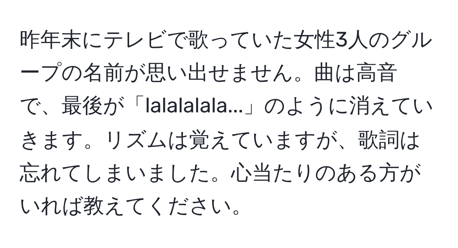 昨年末にテレビで歌っていた女性3人のグループの名前が思い出せません。曲は高音で、最後が「lalalalala...」のように消えていきます。リズムは覚えていますが、歌詞は忘れてしまいました。心当たりのある方がいれば教えてください。