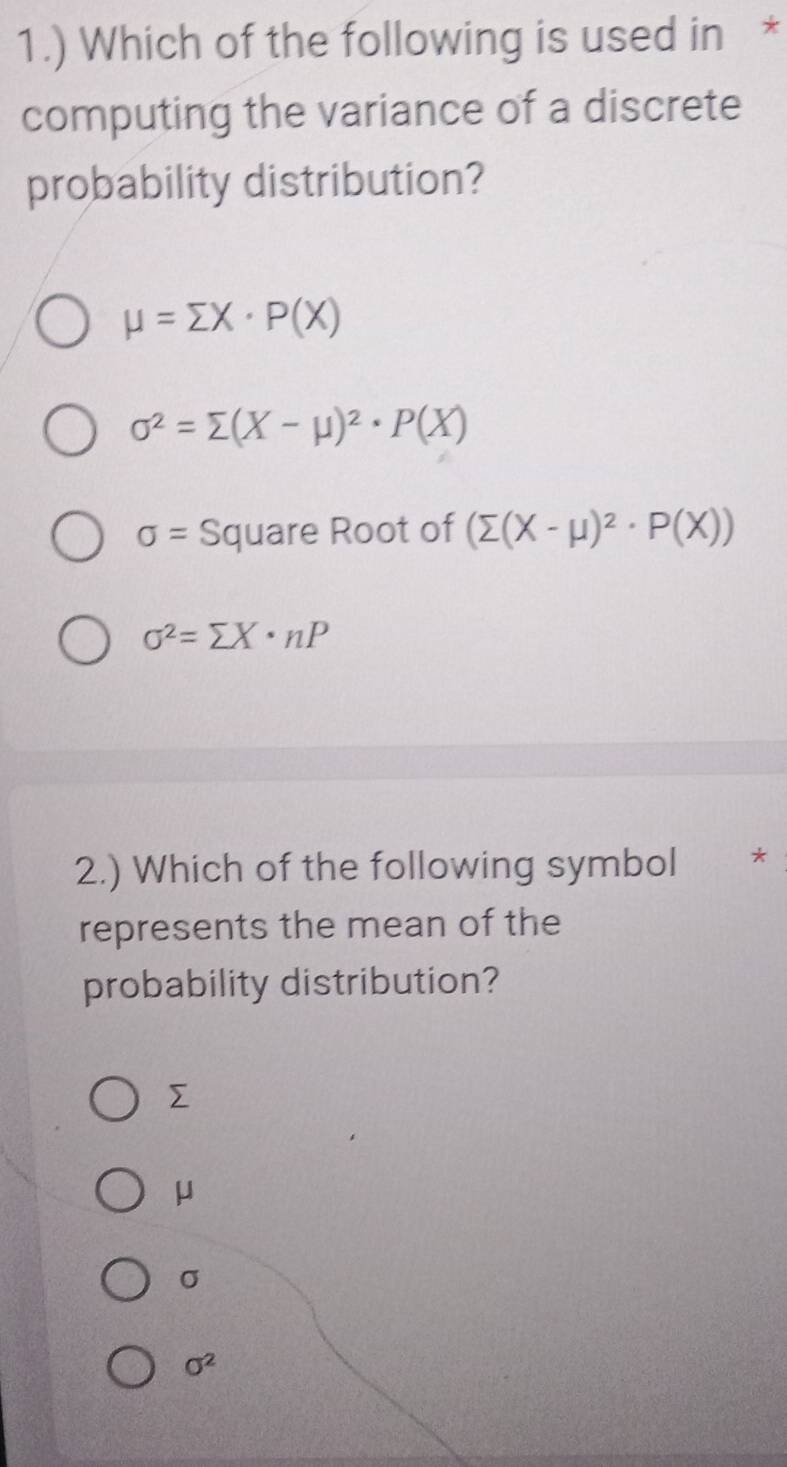 1.) Which of the following is used in *
computing the variance of a discrete
probability distribution?
mu =sumlimits X· P(X)
sigma^2=sumlimits (X-mu )^2· P(X)
sigma = Square Root of (sumlimits (X-mu )^2· P(X))
sigma^2=sumlimits X· nP
2.) Which of the following symbol *
represents the mean of the
probability distribution?

μ
σ
sigma^2