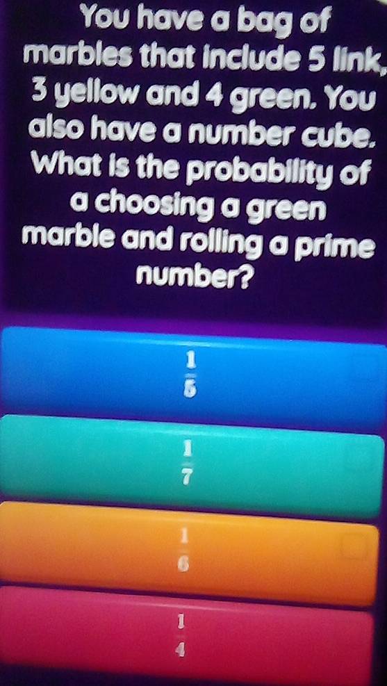 You have a bag of
marbles that include 5 link,
3 yellow and 4 green, You
also have a number cube.
What is the probability of
a choosing a green
marble and rolling a prime
number?
 1/5 
 1/7 
1
6
1
4