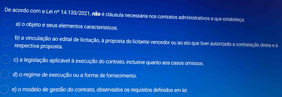 De acordo com a Lei n° 14.133/2021, não é cláusula necessária nos contratos administrativos a que estabeleça:
a) o objeto e seus elementos característicos.
b) a vinculação ao edital de licitação, à proposta do licitante vencedor ou ao ato que tiver autorizado a contratação direta e à
respectiva proposta.
c) a legislação aplicável à execução do contrato, inclusive quanto aos casos omissos.
d) o regime de execução ou a forma de fornecimento.
e) o modelo de gestão do contrato, observados os requisitos definidos em lei.