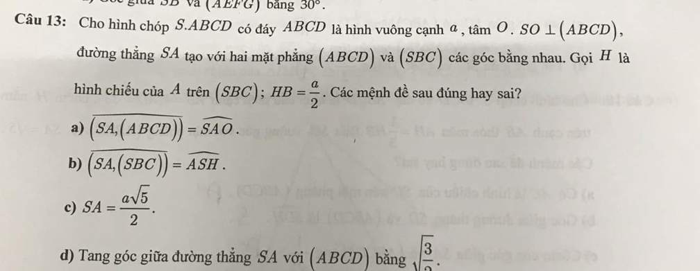 SB và (AEFG) bằng 30°. 
Câu 13: Cho hình chóp S. ABCD có đáy ABCD là hình vuông cạnh α, tan O.SO⊥ (ABCD), 
đường thẳng SA tạo với hai mặt phẳng (ABCD) ) và (SBC) các góc bằng nhau. Gọi H là
hình chiếu ciaAtren(SBC); HB= a/2 . Các mệnh đề sau đúng hay sai?
a) overline (SA,(ABCD))=overline SAO.
b) overline (SA,(SBC))=overline ASH.
c) SA= asqrt(5)/2 .
d) Tang góc giữa đường thẳng SA với (ABCD) bằng sqrt(frac 3).