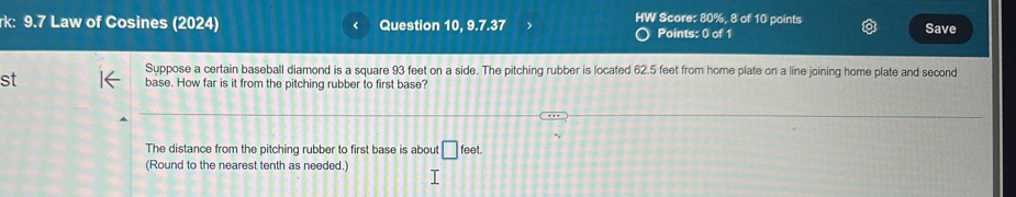 Score: 80%, 8 of 10 points 
k: 9.7 Law of Cosines (2024) Question 10, 9.7.37 Points: 0 of 1 Save 
Suppose a certain baseball diamond is a square 93 feet on a side. The pitching rubber is located 62.5 feet from home plate on a line joining home plate and second 
st base. How far is it from the pitching rubber to first base? 
The distance from the pitching rubber to first base is about □ feet. 
(Round to the nearest tenth as needed.)