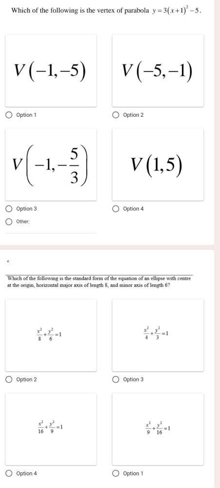 Which of the following is the vertex of parabola y=3(x+1)^2-5.
V(-1,-5) V(-5,-1)
Option 1 Option 2
V(-1,- 5/3 ) V(1,5)
Option 3 Option 4
Other:
Which of the following is the standard form of the equation of an ellipse with centre
at the origin, horizontal major axis of length 8, and minor axis of length 6?
 x^2/8 + y^2/6 =1
 x^2/4 + y^2/3 =1
Option 2 Option 3
 x^2/16 + y^2/9 =1
 x^2/9 + y^2/16 =1
Option 4 Option 1