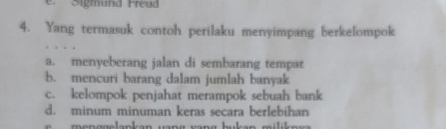 Sigmund Freud
4. Yang termasuk contoh perilaku menyimpang berkelompok
a. menyeberang jalan di sembarang tempat
b. mencuri barang dalam jumlah banyak
c. kelompok penjahat merampok sebuah bank
d. minum minuman keras secara berlebihan