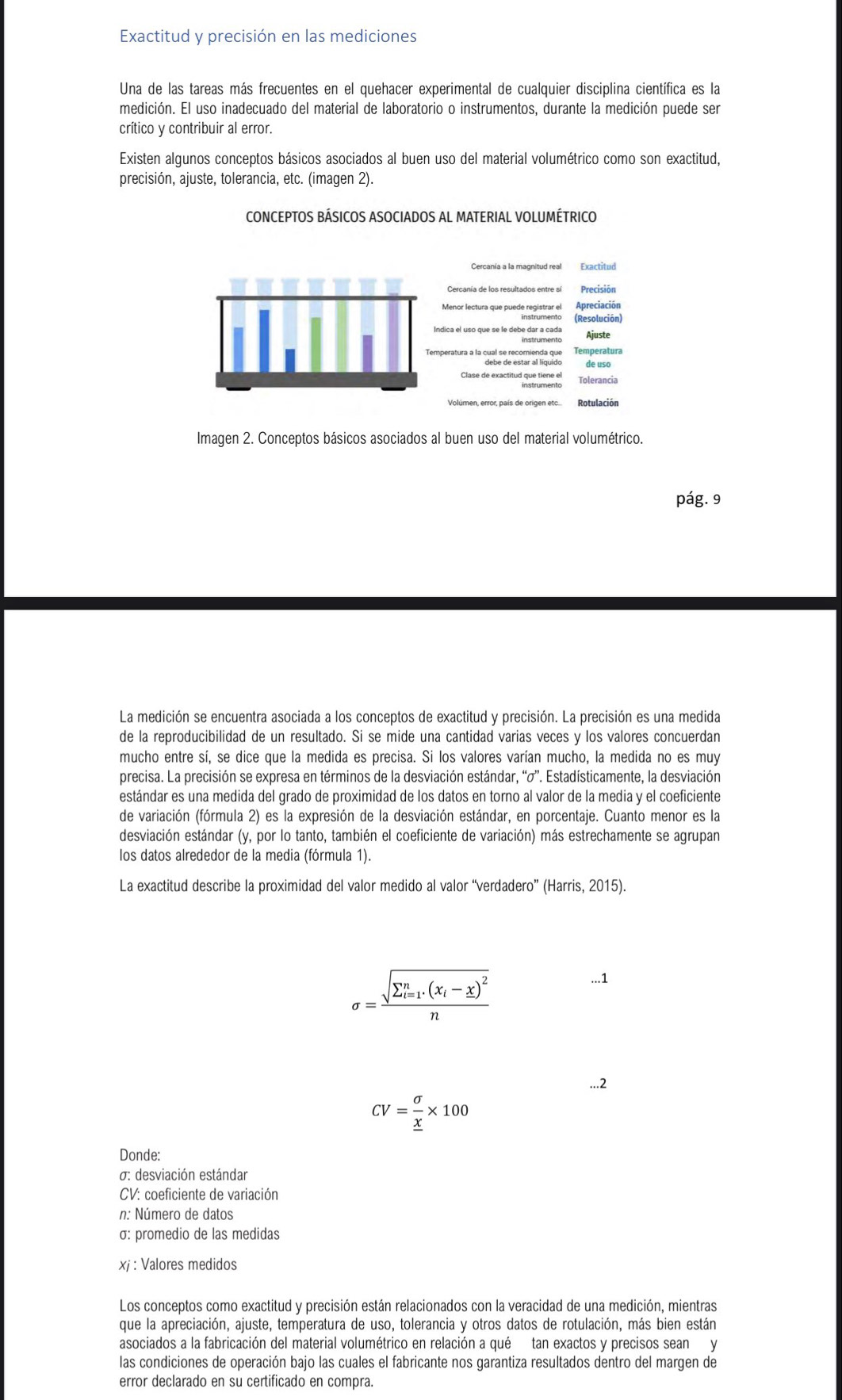 Exactitud y precisión en las mediciones
Una de las tareas más frecuentes en el quehacer experimental de cualquier disciplina científica es la
medición. El uso inadecuado del material de laboratorio o instrumentos, durante la medición puede ser
crítico y contribuir al error.
Existen algunos conceptos básicos asociados al buen uso del material volumétrico como son exactitud,
precisión, ajuste, tolerancia, etc. (imagen 2).
CONCEPTOS BÁSICOS ASOCIADOS AL MATERIAL VOLUMÉTRICO
Exactitud
Precisión
Menor lectura que puede registrar el Apreciación
(Resolución)
Ajuste
peratura a la cual se recomienda que Temperatura
de uso
Tolerancia
Volúmen, error, país de origen etc.. Rotulación
Imagen 2. Conceptos básicos asociados al buen uso del material volumétrico.
pág. 9
La medición se encuentra asociada a los conceptos de exactitud y precisión. La precisión es una medida
de la reproducibilidad de un resultado. Si se mide una cantidad varias veces y los valores concuerdan
mucho entre sí, se dice que la medida es precisa. Si los valores varían mucho, la medida no es muy
precisa. La precisión se expresa en términos de la desviación estándar, “σ”. Estadísticamente, la desviación
estándar es una medida del grado de proximidad de los datos en torno al valor de la media y el coeficiente
de variación (fórmula 2) es la expresión de la desviación estándar, en porcentaje. Cuanto menor es la
desviación estándar (y, por lo tanto, también el coeficiente de variación) más estrechamente se agrupan
los datos alrededor de la media (fórmula 1).
La exactitud describe la proximidad del valor medido al valor “verdadero” (Harris, 2015).
sigma =frac (sqrt(sumlimits _i=1)^n.(x_i)-_ x)^2n...1
...2
CV=frac sigma _ x* 100
Donde:
σ: desviación estándar
CV: coeficiente de variación
n: Número de datos
σ: promedio de las medidas
xj : Valores medidos
Los conceptos como exactitud y precisión están relacionados con la veracidad de una medición, mientras
que la apreciación, ajuste, temperatura de uso, tolerancia y otros datos de rotulación, más bien están
asociados a la fabricación del material volumétrico en relación a qué tan exactos y precisos sean y
las condiciones de operación bajo las cuales el fabricante nos garantiza resultados dentro del margen de
error declarado en su certificado en compra.