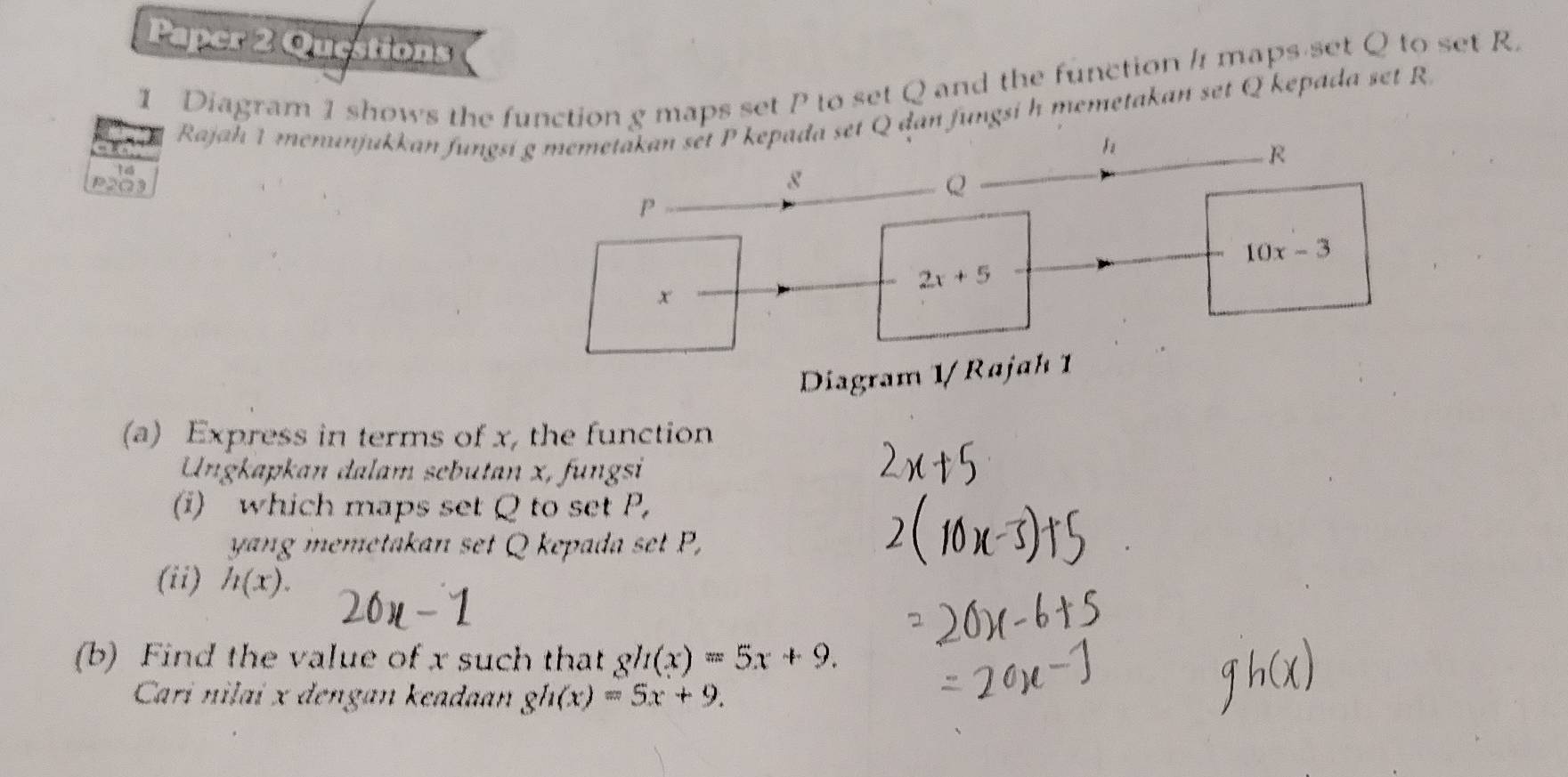 Paper 2 Questions
1 Diagram 1 shows the function g maps set P to set Q and the function / maps set Q to set R.
Rajah 1 menunjukkan fungQ dan fungsi h memetakan set Q kepada set R
P2Q3
Diagram 1/ Raj
(a) Express in terms of x, the function
Ungkapkan dalam sebutan x, fungsi
(i) which maps set Q to set P,
yang memetakan set Q kepada set P,
(ii) h(x).
(b) Find the value of x such that gh(x)=5x+9.
Cari nilai x dengan keadaan gh(x)=5x+9.