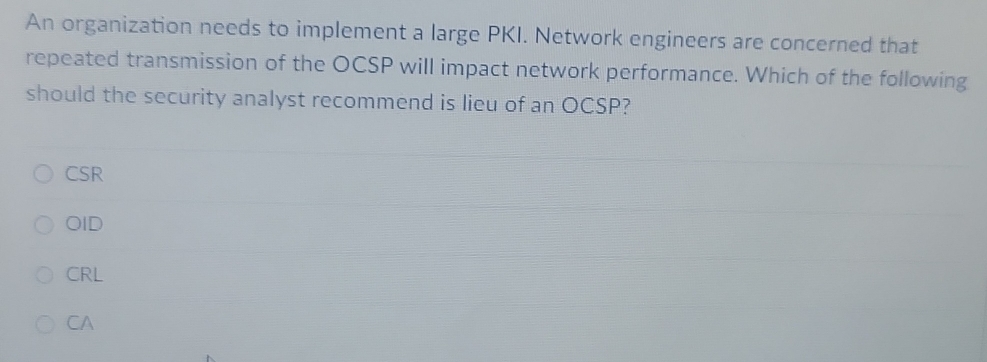 An organization needs to implement a large PKI. Network engineers are concerned that
repeated transmission of the OCSP will impact network performance. Which of the following
should the security analyst recommend is lieu of an OCSP?
CSR
OID
CRL
CA