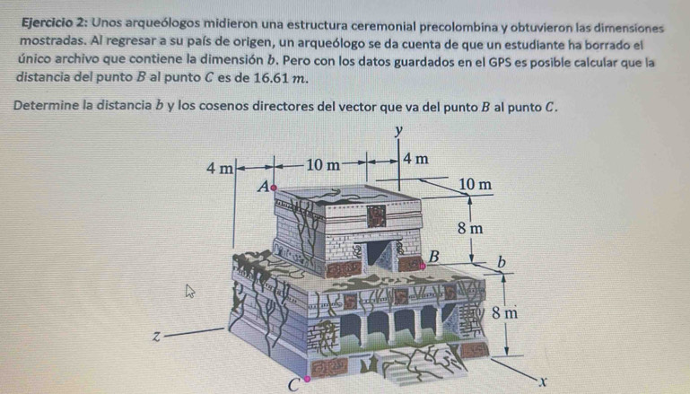 Unos arqueólogos midieron una estructura ceremonial precolombina y obtuvieron las dimensiones 
mostradas. Al regresar a su país de origen, un arqueólogo se da cuenta de que un estudiante ha borrado el 
único archivo que contiene la dimensión b. Pero con los datos guardados en el GPS es posible calcular que la 
distancia del punto B al punto C es de 16.61 m. 
Determine la distancia b y los cosenos directores del vector que va del punto B al punto C.
C
x