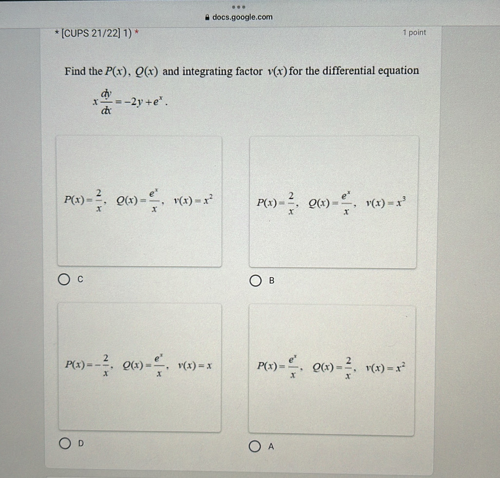 docs.google.com
* [CUPS 21/22] 1) * 1 point
Find the P(x), Q(x) and integrating factor v(x) for the differential equation
x dy/dx =-2y+e^x.
P(x)= 2/x , Q(x)= e^x/x , v(x)=x^2 P(x)= 2/x , Q(x)= e^x/x , v(x)=x^3
C
B
P(x)=- 2/x , Q(x)= e^x/x , v(x)=x P(x)= e^x/x , Q(x)= 2/x , v(x)=x^2
D
A