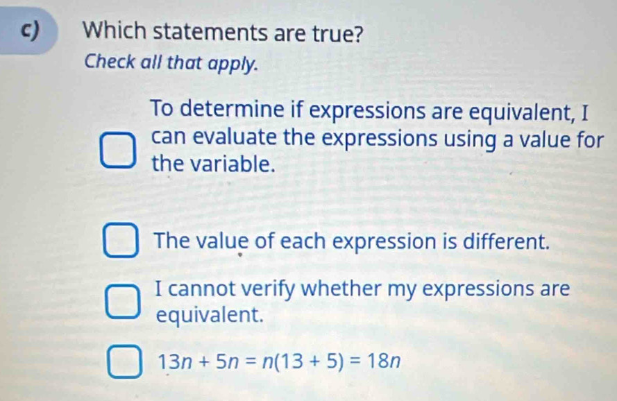 c Which statements are true?
Check all that apply.
To determine if expressions are equivalent, I
can evaluate the expressions using a value for
the variable.
The value of each expression is different.
I cannot verify whether my expressions are
equivalent.
13n+5n=n(13+5)=18n