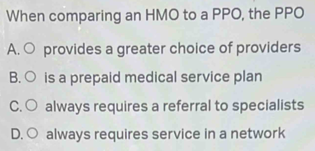 When comparing an HMO to a PPO, the PPO
A. O provides a greater choice of providers
B. ○ is a prepaid medical service plan
C. ○ always requires a referral to specialists
D. ○ always requires service in a network