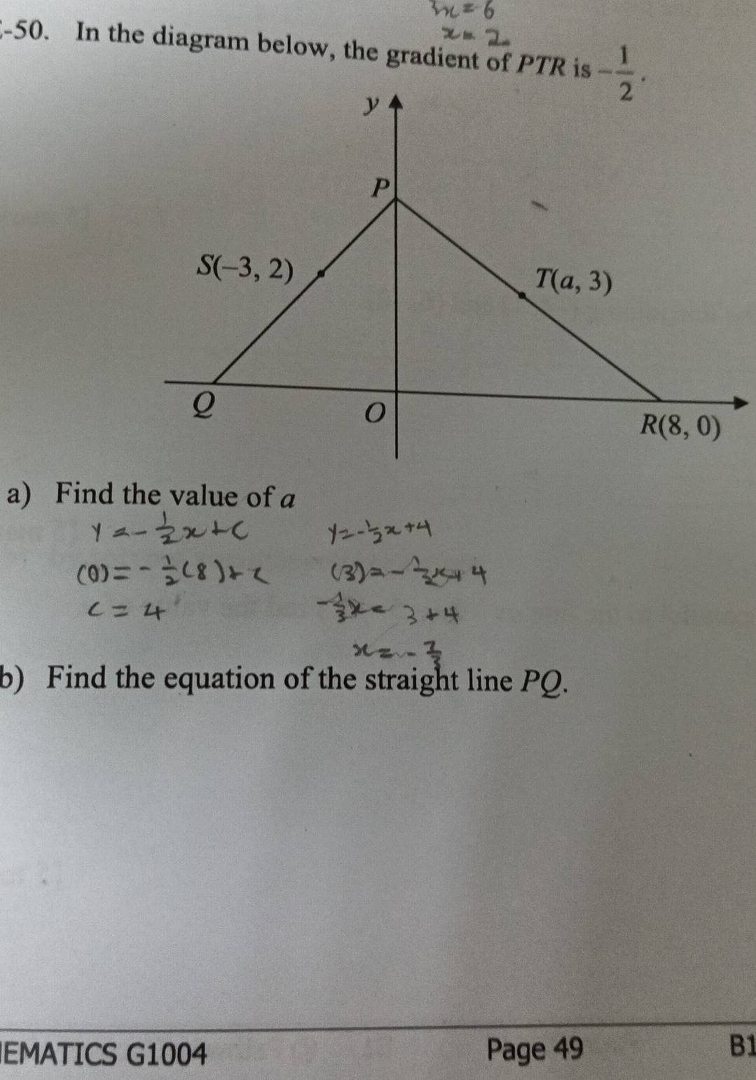 2-50. In the diagram below, the gradient of PTR is
a) Find the value of a
b) Find the equation of the straight line PQ.
EMATICS G1004 Page 49
B1