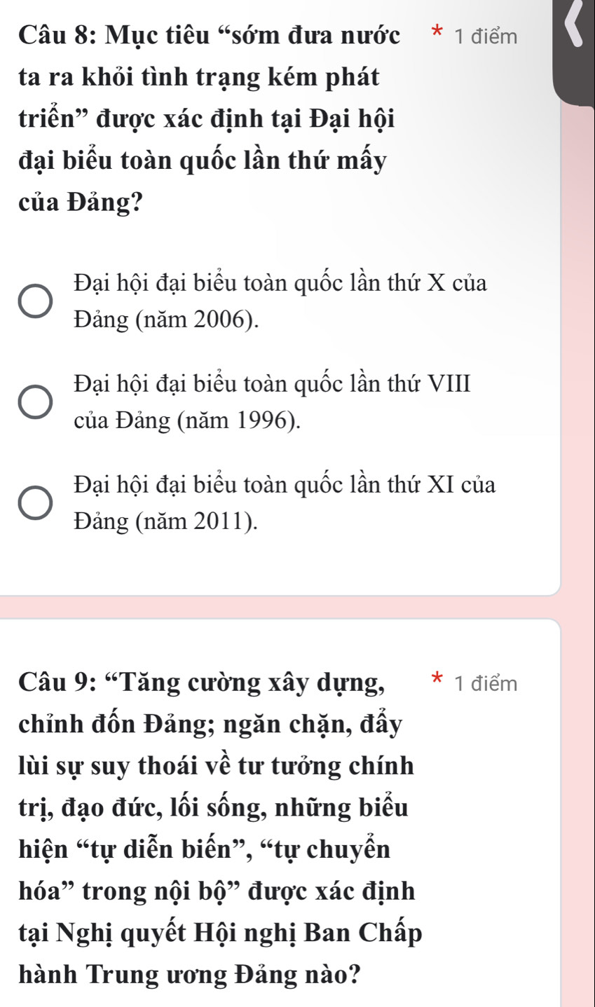 Mục tiêu “sớm đưa nước * 1 điểm
ta ra khỏi tình trạng kém phát
triển” được xác định tại Đại hội
đại biểu toàn quốc lần thứ mấy
của Đảng?
Đại hội đại biểu toàn quốc lần thứ X của
Đảng (năm 2006).
Đại hội đại biểu toàn quốc lần thứ VIII
của Đảng (năm 1996).
Đại hội đại biểu toàn quốc lần thứ XI của
Đảng (năm 2011).
* Câu 9: “Tăng cường xây dựng, * 1 điểm
chỉnh đốn Đảng; ngăn chặn, đẩy
lùi sự suy thoái về tư tưởng chính
trị, đạo đức, lối sống, những biểu
hiện “tự diễn biến”, “tự chuyển
hóa” trong nội bộ” được xác định
tại Nghị quyết Hội nghị Ban Chấp
hành Trung ương Đảng nào?