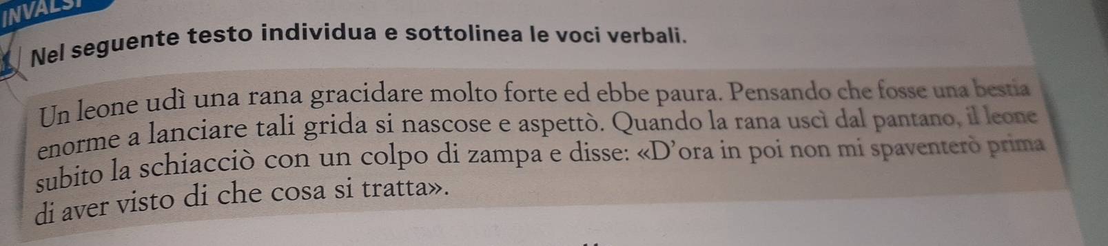 INVALSI 
Nel seguente testo individua e sottolinea le voci verbali. 
Un leone udí una rana gracidare molto forte ed ebbe paura. Pensando che fosse una bestia 
enorme a lanciare tali grida si nascose e aspettò. Quando la rana uscì dal pantano, il leone 
subito la schiacciò con un colpo di zampa e disse: «D’ora in poi non mi spaventerò prima 
di aver visto di che cosa si tratta».