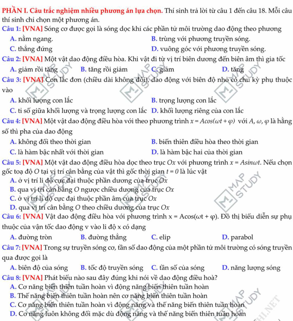 PHÀN I. Câu trắc nghiệm nhiều phương án lựa chọn. Thí sinh trả lời từ câu 1 đến câu 18. Mỗi câu
thí sinh chi chọn một phương án.
Câu 1: [VNA] Sóng cơ được gọi là sóng dọc khi các phần tử môi trường dao động theo phương
A. nằm ngang. B. trùng với phương truyền sóng.
C. thẳng đứng D. vuông góc với phương truyền sóng.
Câu 2: [VNA] Một vật dao động điều hòa. Khi vật đi từ vị trí biên dương đến biên âm thì gia tốc
A. giảm rồi tăng B. tăng rồi giảm C. giám D. tăng
Câu 3: [VNA] Con lắc đơn (chiều dài không đối), dao động với biên độ nhỏ có chu kỳ phụ thuộc
vào
A. khối lượng con lắc B. trọng lượng con lắc
C. tỉ số giữa khối lượng và trọng lượng con lắc D. khối lượng riêng của con lắc
Câu 4: [VNA] Một vật dao động điều hòa với theo phương trình x=Acos (omega t+varphi ) với A, ω, φ là hằng
số thì pha của dao động
A. không đổi theo thời gian B. biến thiên điều hòa theo thời gian
C. là hàm bậc nhất với thời gian D. là hàm bậc hai của thời gian
Câu 5: [VNA] Một vật dao động điều hòa dọc theo trục Ox với phương trình x=Asin omega t. Nếu chọn
gốc toạ độ O tại vị trí cân bằng của vật thì gốc thời gian t=0 là lúc vật
A. ở vị trí li độ cực đại thuộc phần dương của trục Ox
B. qua vị trí cân bằng O ngược chiều dương của trục Ox
C. ở vị trí li độ cực đại thuộc phần âm của trục Ox
D. qua vị trí cân bằng O theo chiều dương của trục Ox
Câu 6: [VNA] Vật dao động điều hòa với phương trình x=Acos (omega t+varphi ). Đồ thị biểu diễn sự phụ
thuộc của vận tốc dao động v vào li độ x có dạng
A. đường tròn B. đường thắng C. elip D. parabol
Câu 7: [VNA] Trong sự truyền sóng cơ, tần số dao động của một phần tử môi trường có sóng truyền
qua được gọi là
A. biên độ của sóng B. tốc độ truyền sóng C. tần số của sóng D. năng lượng sóng
Câu 8: [VNA] Phát biểu nào sau đây đúng khi nói về dao động điều hoà?
A. Cơ năng biến thiên tuần hoàn vì động năng biến thiên tuần hoàn
B. Thế năng biến thiên tuần hoàn nên cơ năng biến thiên tuần hoàn
C. Cơ năng biến thiên tuần hoàn vì động năng và thế năng biến thiên tuần hoàn
D. Cơ năng luôn không đổi mặc dù động năng và thế năng biến thiên tuần hoàn